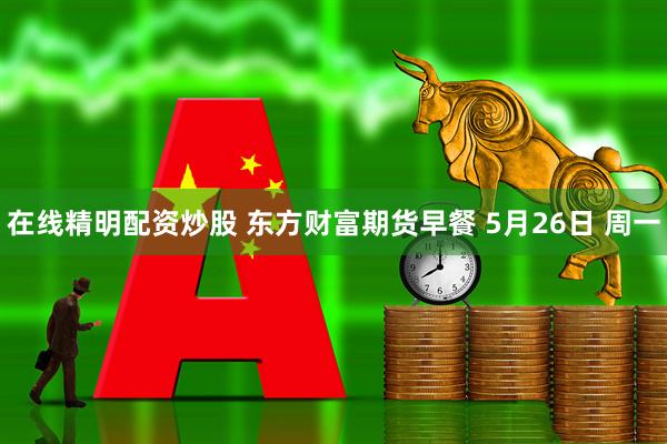 在线精明配资炒股 东方财富期货早餐 5月26日 周一