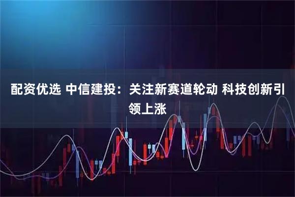 配资优选 中信建投：关注新赛道轮动 科技创新引领上涨