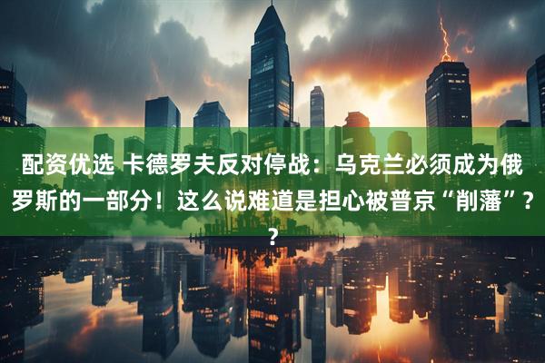 配资优选 卡德罗夫反对停战：乌克兰必须成为俄罗斯的一部分！这么说难道是担心被普京“削藩”？
