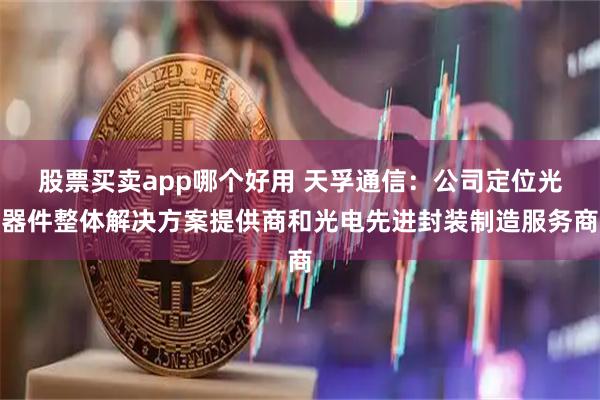 股票买卖app哪个好用 天孚通信：公司定位光器件整体解决方案提供商和光电先进封装制造服务商