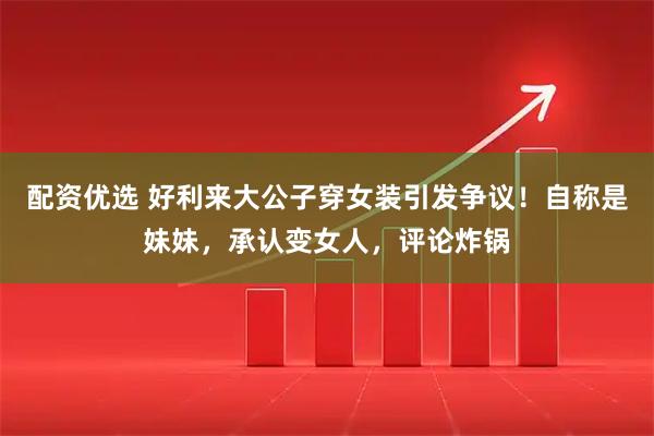 配资优选 好利来大公子穿女装引发争议！自称是妹妹，承认变女人，评论炸锅